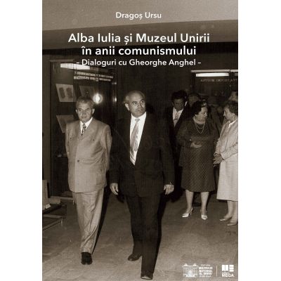 Alba Iulia si Muzeul Unirii in anii comunismului. Dialoguri cu Gheorghe Anghel - Dragos Ursu