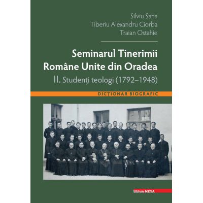 Seminarul tinerimii romane unite din Oradea II. Studenti teologi 1792-1948 - Silviu Sana Tiberiu Alexandru Ciorba Traian Ostahie