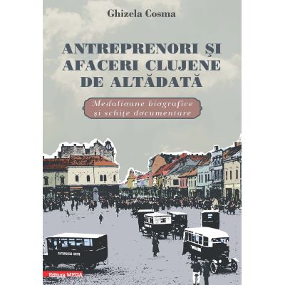 Antreprenori si afaceri clujene de altadata. Medalioane biografice si documentare - Ghizela Cosma