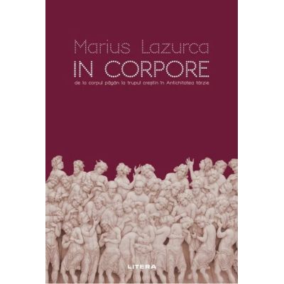 In corpore. De la corpul pagan la trupul crestin in Antichitatea tarzie - Marius Lazurca