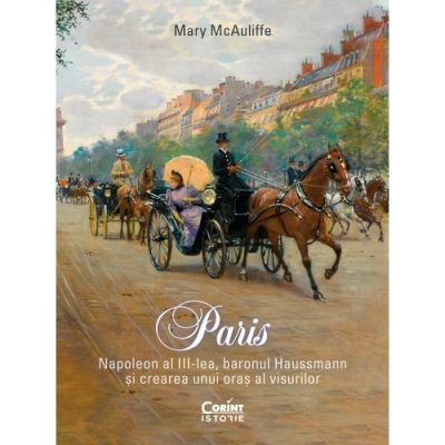 Paris. Napoleon al III-lea baronul Haussmann si crearea unui oras al visurilor - Mary McAuliffe