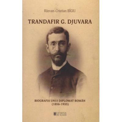 Trandafir G. Djuvara Biografia unui diplomat roman 1856 - 1935 - Razvan Cristian Bigiu