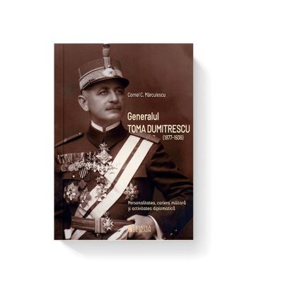 Generalul Toma Dumitrescu 1877-1936. Personalitatea cariera militara si activitatea diplomatica - Cornel C. Marculescu