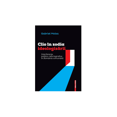 Clio in zodia ideologizarii. Interferente politicoistoriografice in Romania comunista - Gabriel Moisa