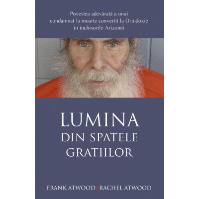 Lumina din spatele gratiilor. Povestea adevarata a unui condamnat la moarte convertit la Ortodoxie in inchisorile Arizonei - Frank Atwood Rachel Atwood