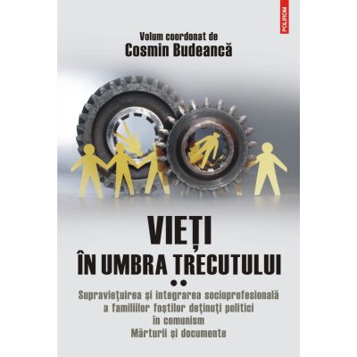 Vieti in umbra trecutului. Supravietuirea si integrarea socioprofesionala a familiilor fostilor detinuti politici in comunism. Marturii si documente. Volumul 2- Cosmin Budeanca