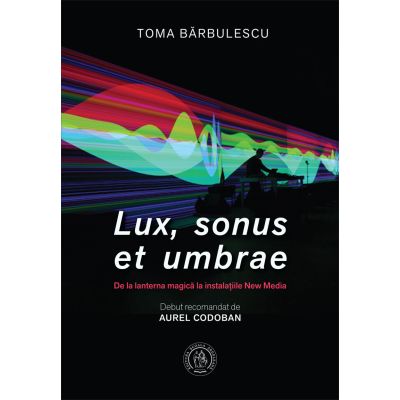 Lux sonus et umbrae. De la lanterna magica la instalatiile New Media - Toma Barbulescu