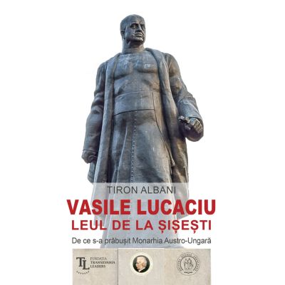 Vasile Lucaciu Leul de la Sisesti. De ce s-a prabusit Monarhia Austro-Ungara - Tiron Albani
