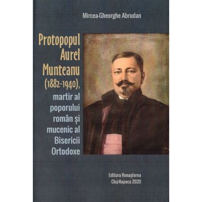 Protopopul Aurel Munteanu 1882-1940 martir al poporului roman si mucenic al Bisericii Ortodoxe - Mircea-Gheorghe Abrudan