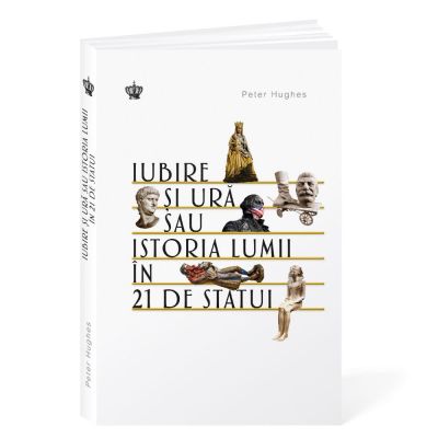 Iubire si ura sau istoria lumii in 21 de statui - Peter Hughes