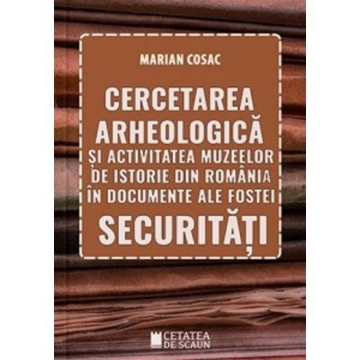 Cercetarea arheologica si activitatea muzeelor de istorie din Romania in documente ale fostei securitati - Marian Cosac