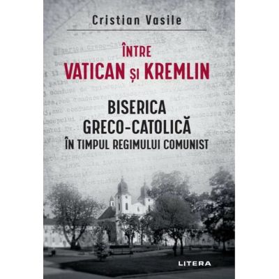 Intre Vatican si Kremlin. Biserica Greco-Catolica in timpul regimului comunist - Cristian Vasile