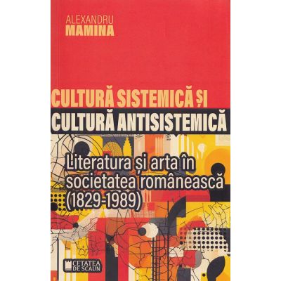 Cultura sistemica si cultura antisistemica. Literatura si arta in societatea romaneasca 1829-1989 - Alexandru Mamina