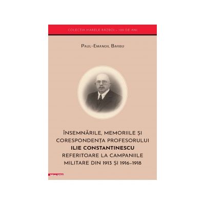 Insemnarile memoriile si corespondenta profesorului Ilie Constantinescu referitoare la campaniile militare din 1913 si 19161918 - PaulEmanoil Barbu