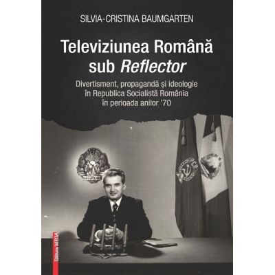 Televiziunea Romana sub Reflector. Divertisment propaganda si ideologie in Republica Socialista Romania n perioada anilor 70 - SilviaCristina Baumgarten