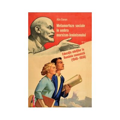 Metamorfoze sociale in umbra marxism-leninismului. Educatia adultilor in Romania comunista 19481958 - Alin Goron