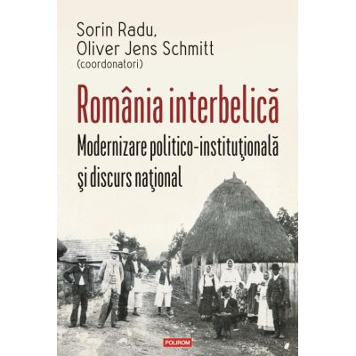 Romania interbelica. Modernizare politico-institutionala si discurs national - Sorin Radu Oliver Jens Schmitt