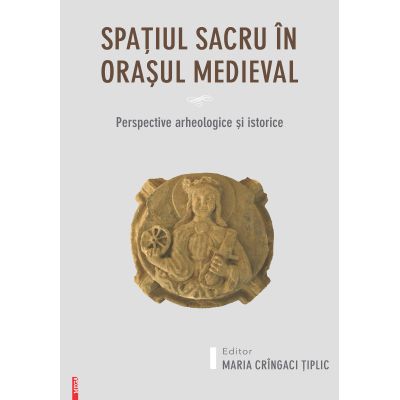 Spatiul sacru in orasul medieval. Perspective arheologice si istorice - Maria Cringaci Tiplic