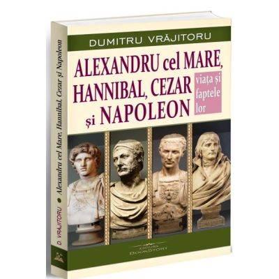 Alexandru cel Mare Hannibal Cezar si Napoleon. Viata si faptele lor - Dumitru Vrajitoru