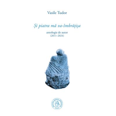 Si piatra ma va-imbratisa. Antologie de autor 20112024 - Vasile Tudor