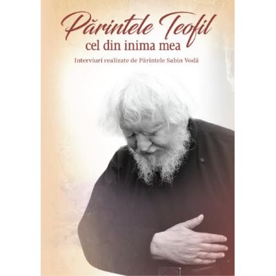 Parintele Teofil cel din inima mea. Interviuri realizate de Parintele Sabin Voda