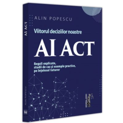 AI Act. Viitorul deciziilor noastre. Reguli explicate studii de caz si exemple practice pe intelesul tuturor - Alin Popescu