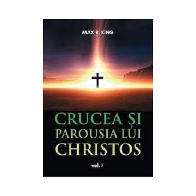 Crucea si Parousia lui Christos volumul 1 - Max R. King