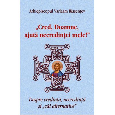 Cred Doamne ajuta necredintei mele Despre credinta necredinta si cai alternative - Arhiepiscopul Varlaam Riasentev