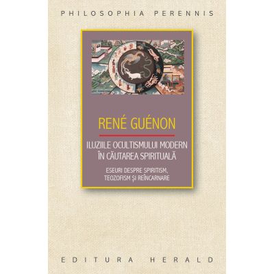 Iluziile ocultismului modern in cautarea spirituala. Eseuri despre spiritism teozofism si reincarnare - Rene Guenon