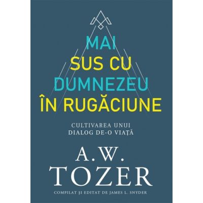 Mai sus cu Dumnezeu in rugaciune. Cultivarea unui dialog de-o viata - A. W. Tozer