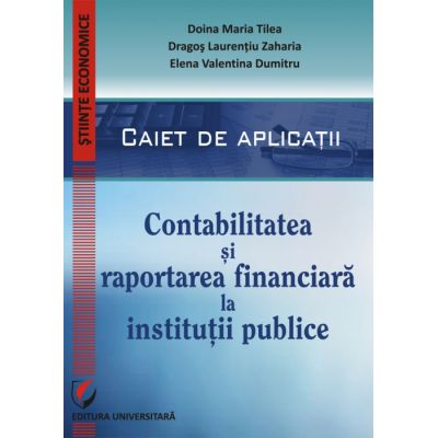 Contabilitatea si raportarea financiara la institutii publice. Caiet de aplicatii practice - Doina Maria Tilea Dragos Laurentiu Zaharia Elena Valentina Dumitru