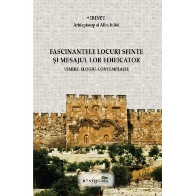 Fascinantele locuri sfinte si mesajul lor edificator. Uimire. Elogiu. Contemplatie - Irineu arhiepiscop al Alba Iuliei