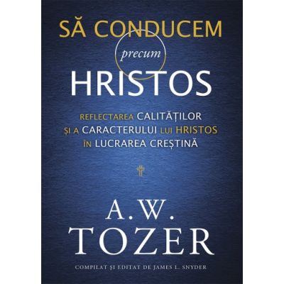 Sa conducem precum Hristos. Reflectarea calitatilor si a caracterului lui Hristos in lucrarea crestina - A. W. Tozer