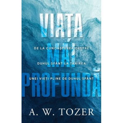 Viata mai profunda. De la cunoasterea despre Duhul Sfant la trairea unei vieti pline de Duhul Sfant - A. W. Tozer