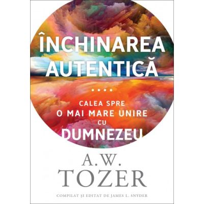 Inchinarea autentica. Calea spre o mai mare unire cu Dumnezeu - A. W. Tozer