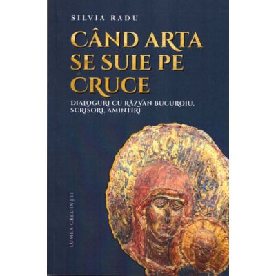 Cand arta se suie pe Cruce. Dialoguri cu Razvan Bucuroiu scrisori amintiri - Silvia Radu