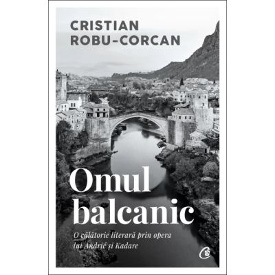 Omul balcanic. O calatorie literara prin opera lui Andric si Kadare - Cristian Robu-Corcan