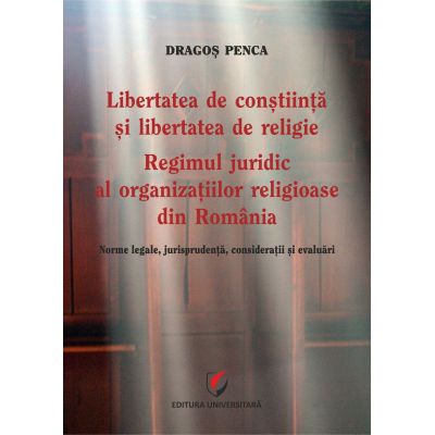 Libertatea de constiinta si libertatea de religie. Regimul juridic al organizatiilor religioase din Romania. Norme legale jurisprudenta consideratii si evaluari - Dragos Penca