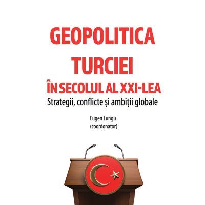 Geopolitica Turciei in secolul al XXI-LEA. Strategii conflicte si ambitii globale - Eugen Lungu