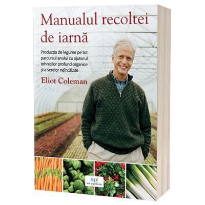 Manualul recoltei de iarna. Productia de legume pe tot parcursul anului cu ajutorul tehnicilor profund organice si a serelor neincalzite - Eliot Coleman