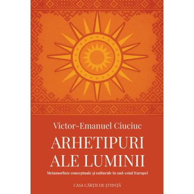 Arhetipuri ale luminii. Metamorfoze conceptuale si culturale in sud-estul Europei - Victor-Emanuel Ciuciuc