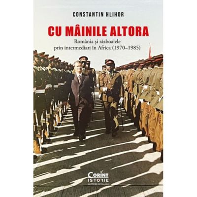 Cu mainile altora. Romania si razboaiele prin intermediari in Africa 1970-1985 - Constantin Hlihor