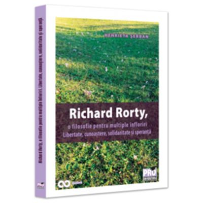 Richard Rorty o filosofie pentru multiple infloriri. Libertate cunoastere solidaritate si speranta - Henrieta Anisoara Serban