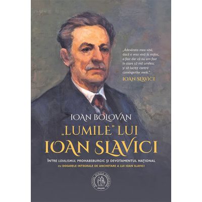 Lumile lui Ioan Slavici. Intre loialismul prohabsburgic si devotamentul national. Cu Dosarele integrale de anchetare a lui Ioan Slavici - Ioan Bolovan