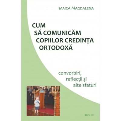 Cum sa comunicam copiilor credinta ortodoxa. Convorbiri reflectii si alte sfaturi - maica Magdalena