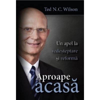 Aproape acasa. Un apel la redesteptare si reforma - Ted N. C. Wilson