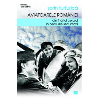 Aviatoarele Romaniei. Din inaltul cerului in beciurile Securitatii - Sorin Turturica