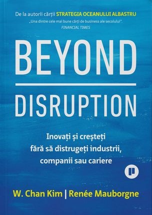 Beyond Disruption. Inovati si cresteti fara sa distrugeti industrii companii sau cariere - Renee Mauborgne, W. Chan Kim