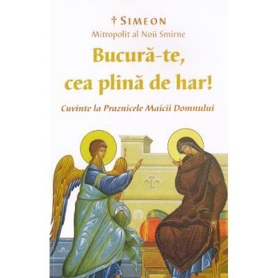 Bucura-te, cea plina de har! Cuvinte la Praznicele Maicii Domnului - Simeon, Mitropolit al Noii Smirne
