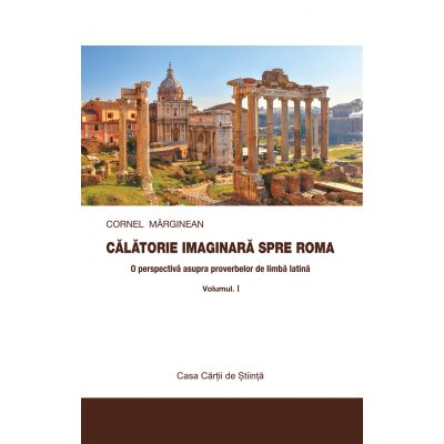 Calatorie imaginara spre Roma. O perspectiva asupra proverbelor de limba latina vol. I - Cornel Marginean